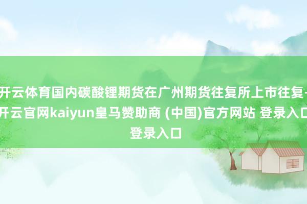 开云体育国内碳酸锂期货在广州期货往复所上市往复-开云官网kaiyun皇马赞助商 (中国)官方网站 登录入口