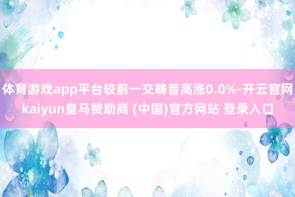 体育游戏app平台较前一交畴昔高涨0.0%-开云官网kaiyun皇马赞助商 (中国)官方网站 登录入口