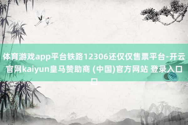 体育游戏app平台铁路12306还仅仅售票平台-开云官网kaiyun皇马赞助商 (中国)官方网站 登录入口