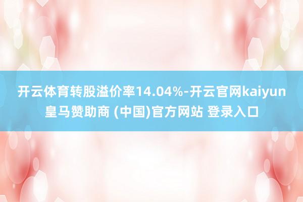 开云体育转股溢价率14.04%-开云官网kaiyun皇马赞助商 (中国)官方网站 登录入口