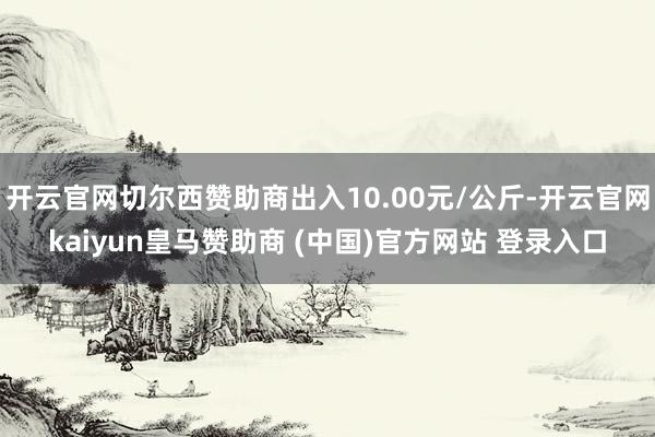 开云官网切尔西赞助商出入10.00元/公斤-开云官网kaiyun皇马赞助商 (中国)官方网站 登录入口