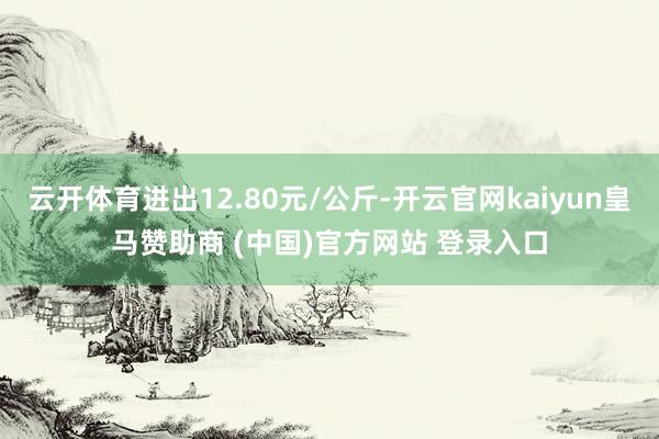 云开体育进出12.80元/公斤-开云官网kaiyun皇马赞助商 (中国)官方网站 登录入口