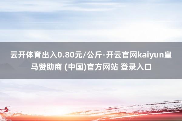 云开体育出入0.80元/公斤-开云官网kaiyun皇马赞助商 (中国)官方网站 登录入口