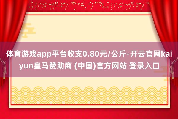 体育游戏app平台收支0.80元/公斤-开云官网kaiyun皇马赞助商 (中国)官方网站 登录入口