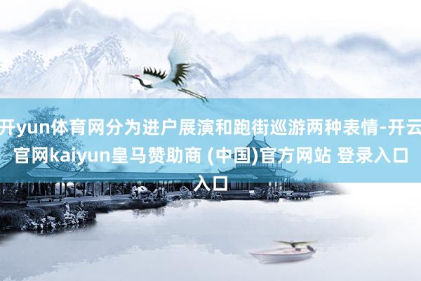开yun体育网分为进户展演和跑街巡游两种表情-开云官网kaiyun皇马赞助商 (中国)官方网站 登录入口