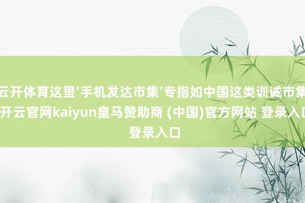 云开体育这里‘手机发达市集’专指如中国这类训诫市集-开云官网kaiyun皇马赞助商 (中国)官方网站 登录入口