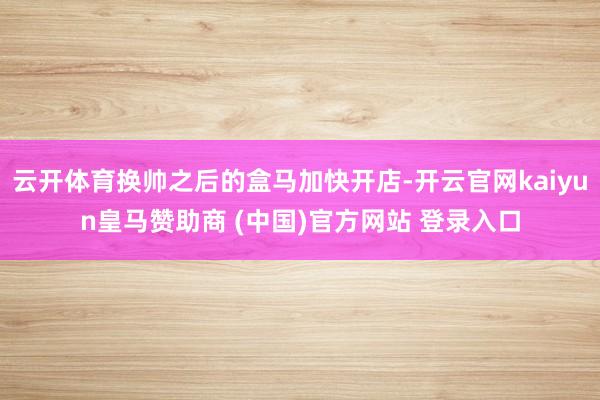 云开体育换帅之后的盒马加快开店-开云官网kaiyun皇马赞助商 (中国)官方网站 登录入口