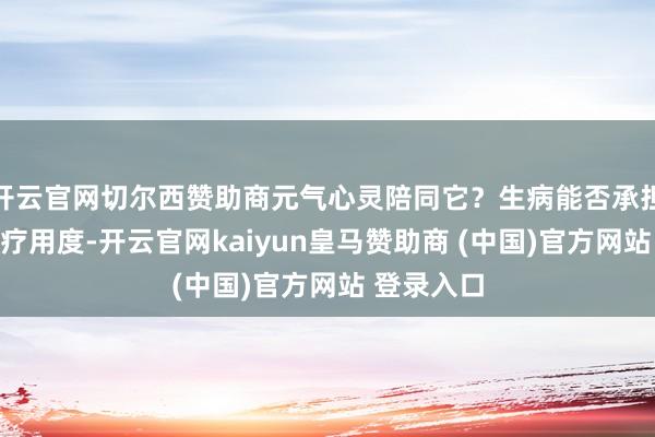 开云官网切尔西赞助商元气心灵陪同它？生病能否承担好像的医疗用度-开云官网kaiyun皇马赞助商 (中国)官方网站 登录入口