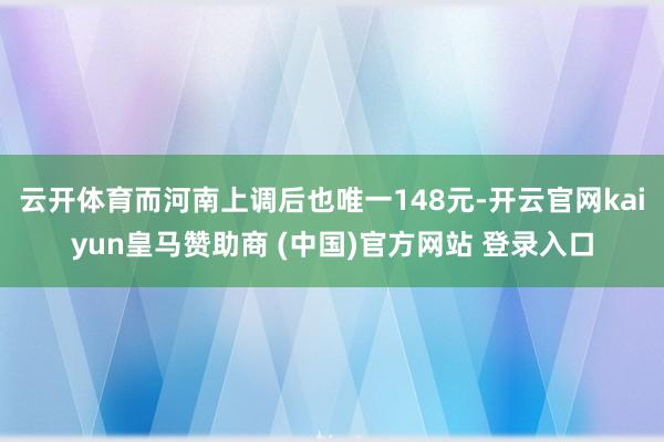 云开体育而河南上调后也唯一148元-开云官网kaiyun皇马赞助商 (中国)官方网站 登录入口