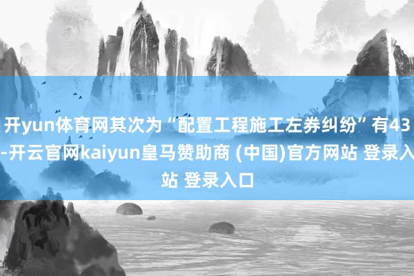 开yun体育网其次为“配置工程施工左券纠纷”有43则-开云官网kaiyun皇马赞助商 (中国)官方网站 登录入口