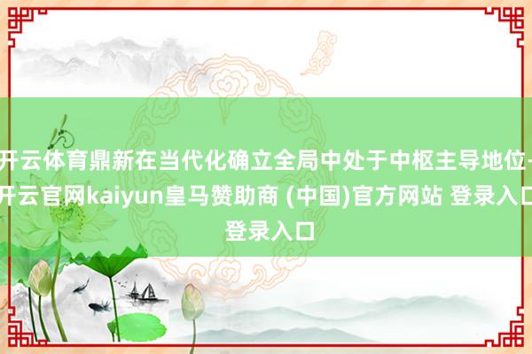 开云体育鼎新在当代化确立全局中处于中枢主导地位-开云官网kaiyun皇马赞助商 (中国)官方网站 登录入口