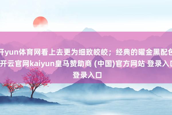开yun体育网看上去更为细致皎皎；经典的曜金黑配色-开云官网kaiyun皇马赞助商 (中国)官方网站 登录入口
