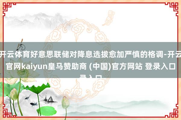开云体育好意思联储对降息选拔愈加严慎的格调-开云官网kaiyun皇马赞助商 (中国)官方网站 登录入口