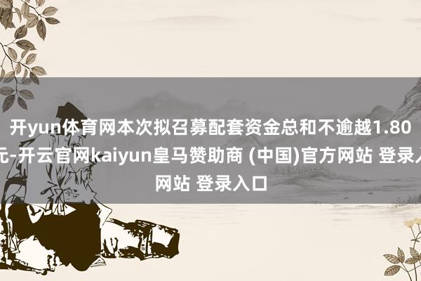 开yun体育网本次拟召募配套资金总和不逾越1.80亿元-开云官网kaiyun皇马赞助商 (中国)官方网站 登录入口