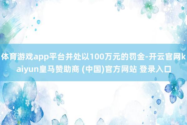 体育游戏app平台并处以100万元的罚金-开云官网kaiyun皇马赞助商 (中国)官方网站 登录入口