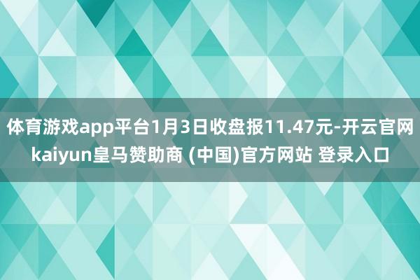 体育游戏app平台1月3日收盘报11.47元-开云官网kaiyun皇马赞助商 (中国)官方网站 登录入口