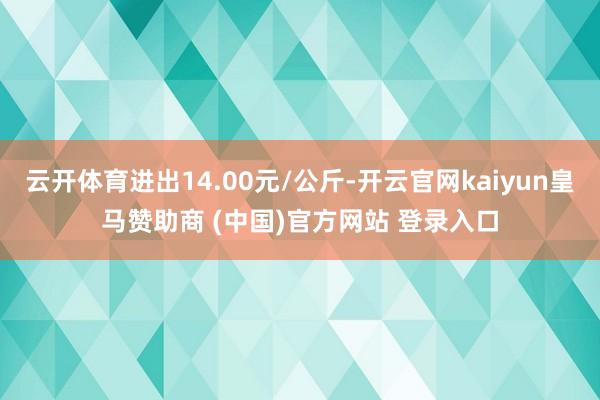 云开体育进出14.00元/公斤-开云官网kaiyun皇马赞助商 (中国)官方网站 登录入口