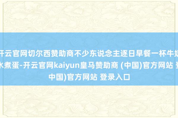 开云官网切尔西赞助商不少东说念主逐日早餐一杯牛奶、一颗水煮蛋-开云官网kaiyun皇马赞助商 (中国)官方网站 登录入口