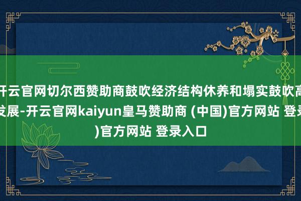 开云官网切尔西赞助商鼓吹经济结构休养和塌实鼓吹高质地发展-开云官网kaiyun皇马赞助商 (中国)官方网站 登录入口
