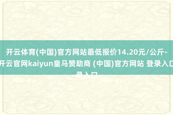 开云体育(中国)官方网站最低报价14.20元/公斤-开云官网kaiyun皇马赞助商 (中国)官方网站 登录入口