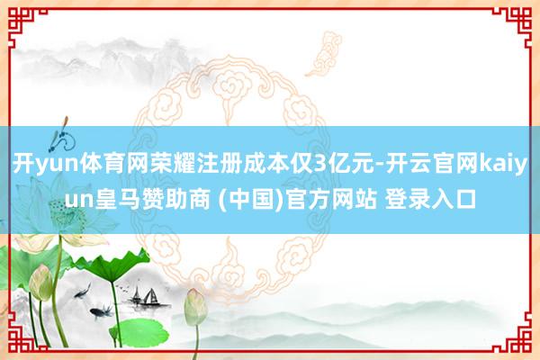 开yun体育网荣耀注册成本仅3亿元-开云官网kaiyun皇马赞助商 (中国)官方网站 登录入口