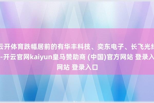 云开体育跌幅居前的有华丰科技、奕东电子、长飞光纤等-开云官网kaiyun皇马赞助商 (中国)官方网站 登录入口