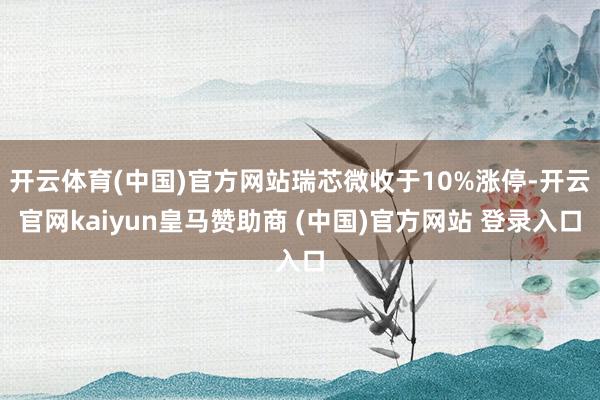 开云体育(中国)官方网站瑞芯微收于10%涨停-开云官网kaiyun皇马赞助商 (中国)官方网站 登录入口