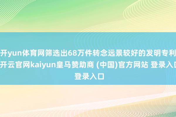 开yun体育网筛选出68万件转念远景较好的发明专利-开云官网kaiyun皇马赞助商 (中国)官方网站 登录入口