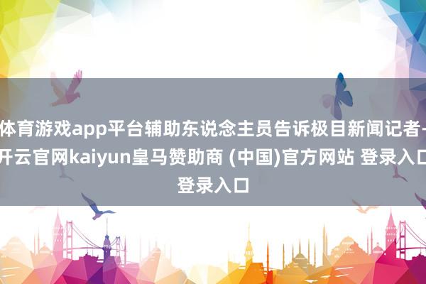 体育游戏app平台辅助东说念主员告诉极目新闻记者-开云官网kaiyun皇马赞助商 (中国)官方网站 登录入口