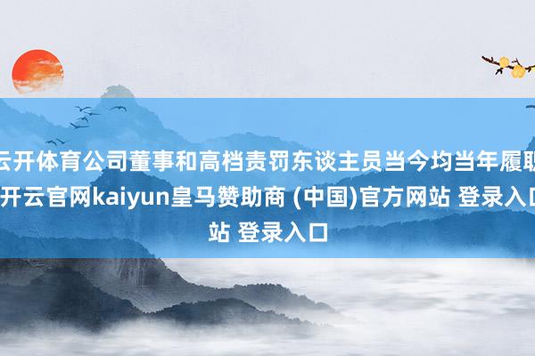 云开体育公司董事和高档责罚东谈主员当今均当年履职-开云官网kaiyun皇马赞助商 (中国)官方网站 登录入口