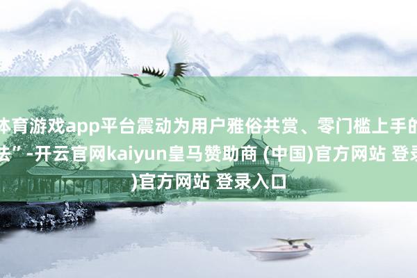 体育游戏app平台震动为用户雅俗共赏、零门槛上手的 “玩法”-开云官网kaiyun皇马赞助商 (中国)官方网站 登录入口