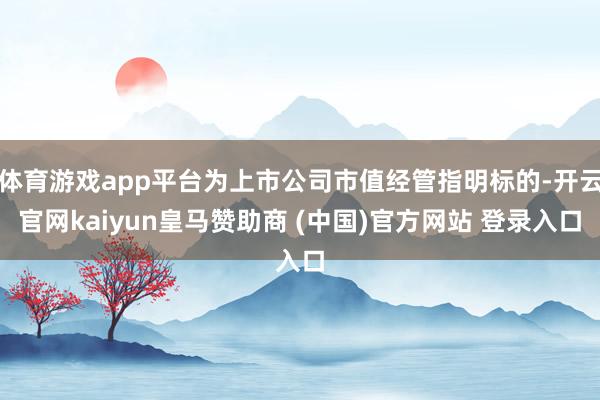 体育游戏app平台为上市公司市值经管指明标的-开云官网kaiyun皇马赞助商 (中国)官方网站 登录入口