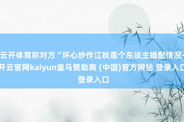 云开体育称对方“坏心炒作江秋莲个东谈主婚配情况-开云官网kaiyun皇马赞助商 (中国)官方网站 登录入口