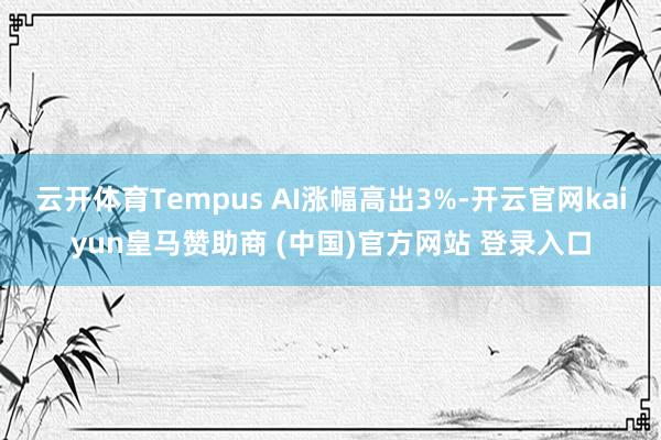 云开体育Tempus AI涨幅高出3%-开云官网kaiyun皇马赞助商 (中国)官方网站 登录入口