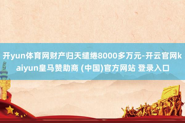 开yun体育网财产归天缱绻8000多万元-开云官网kaiyun皇马赞助商 (中国)官方网站 登录入口