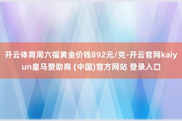 开云体育周六福黄金价钱892元/克-开云官网kaiyun皇马赞助商 (中国)官方网站 登录入口