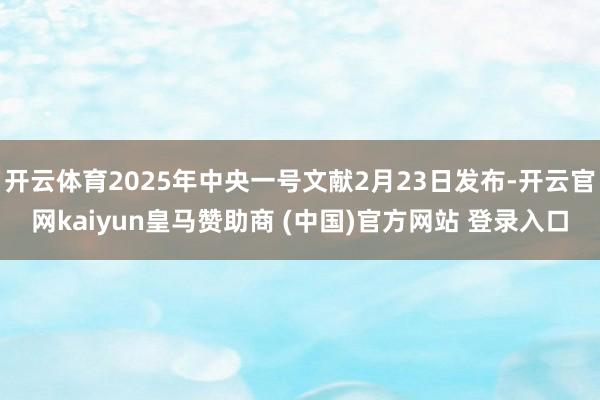 开云体育2025年中央一号文献2月23日发布-开云官网kaiyun皇马赞助商 (中国)官方网站 登录入口