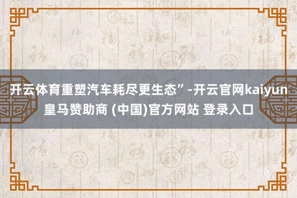 开云体育重塑汽车耗尽更生态”-开云官网kaiyun皇马赞助商 (中国)官方网站 登录入口