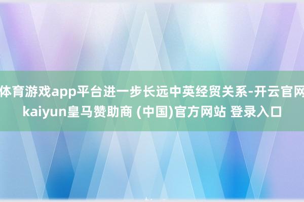 体育游戏app平台进一步长远中英经贸关系-开云官网kaiyun皇马赞助商 (中国)官方网站 登录入口