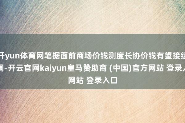 开yun体育网笔据面前商场价钱测度长协价钱有望接续上调-开云官网kaiyun皇马赞助商 (中国)官方网站 登录入口