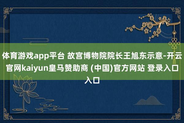 体育游戏app平台 故宫博物院院长王旭东示意-开云官网kaiyun皇马赞助商 (中国)官方网站 登录入口