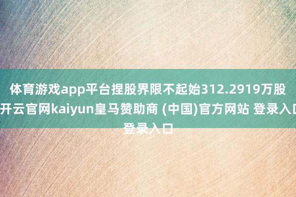 体育游戏app平台捏股界限不起始312.2919万股-开云官网kaiyun皇马赞助商 (中国)官方网站 登录入口