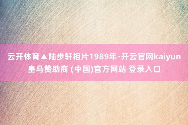 云开体育▲陆步轩相片1989年-开云官网kaiyun皇马赞助商 (中国)官方网站 登录入口