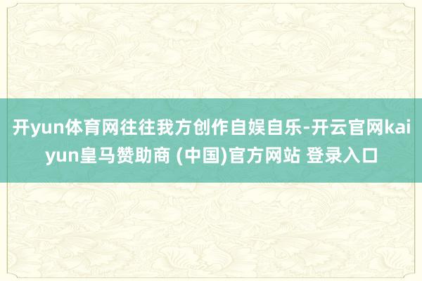 开yun体育网往往我方创作自娱自乐-开云官网kaiyun皇马赞助商 (中国)官方网站 登录入口