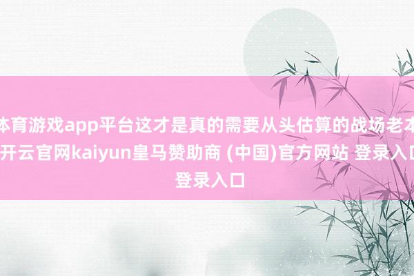 体育游戏app平台这才是真的需要从头估算的战场老本-开云官网kaiyun皇马赞助商 (中国)官方网站 登录入口