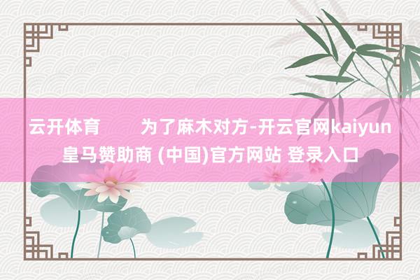 云开体育        为了麻木对方-开云官网kaiyun皇马赞助商 (中国)官方网站 登录入口