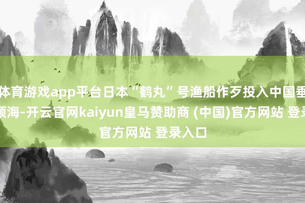 体育游戏app平台日本“鹤丸”号渔船作歹投入中国垂纶岛领海-开云官网kaiyun皇马赞助商 (中国)官方网站 登录入口