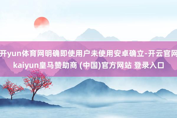 开yun体育网明确即使用户未使用安卓确立-开云官网kaiyun皇马赞助商 (中国)官方网站 登录入口