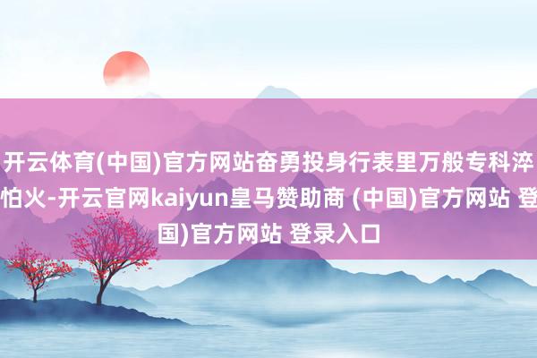 开云体育(中国)官方网站奋勇投身行表里万般专科淬真金不怕火-开云官网kaiyun皇马赞助商 (中国)官方网站 登录入口