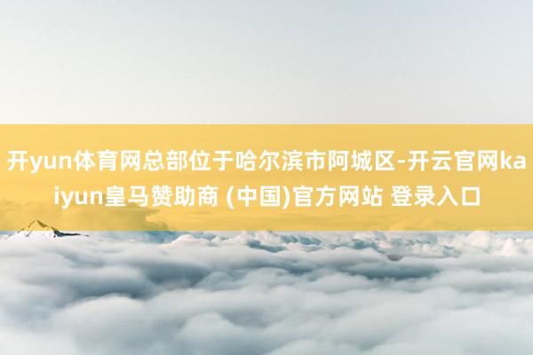 开yun体育网总部位于哈尔滨市阿城区-开云官网kaiyun皇马赞助商 (中国)官方网站 登录入口